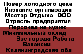 Повар холодного цеха › Название организации ­ Мастер Отдыха, ООО › Отрасль предприятия ­ Персонал на кухню › Минимальный оклад ­ 35 000 - Все города Работа » Вакансии   . Калининградская обл.,Светловский городской округ 